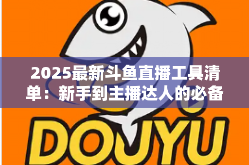 2025最新斗鱼直播工具清单：新手到主播达人的必备装备一站式指南