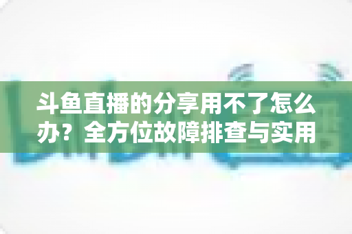 斗鱼直播的分享用不了怎么办？全方位故障排查与实用解决方案
