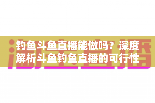 钓鱼斗鱼直播能做吗？深度解析斗鱼钓鱼直播的可行性、开通条件与运营全攻略
