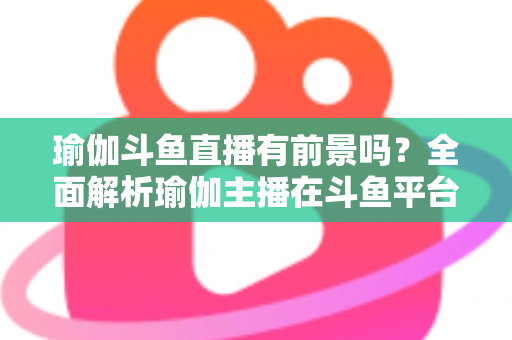 瑜伽斗鱼直播有前景吗?全面解析瑜伽主播在斗鱼平台的发展机遇与实战策略 瑜伽斗鱼直播有前景吗?全面解析瑜伽主播在斗鱼平台的发展机遇与实战策略