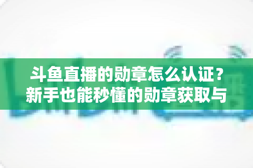 斗鱼直播的勋章怎么认证？新手也能秒懂的勋章获取与升级全攻略