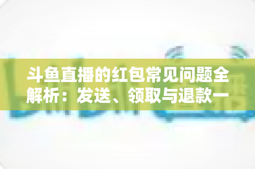 斗鱼直播的红包常见问题全解析：发送、领取与退款一站式实用指南