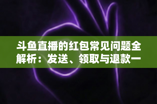 斗鱼直播的红包常见问题全解析：发送、领取与退款一站式实用指南
