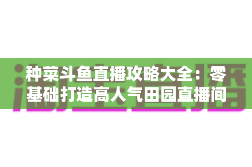 种菜斗鱼直播攻略大全：零基础打造高人气田园直播间，涨粉变现一步到位