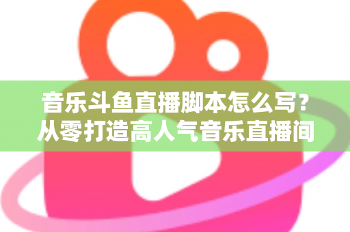 音乐斗鱼直播脚本怎么写？从零打造高人气音乐直播间的完整攻略