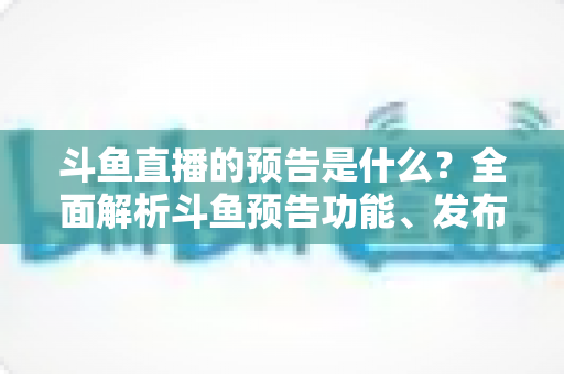 斗鱼直播的预告是什么？全面解析斗鱼预告功能、发布步骤与人气提升技巧