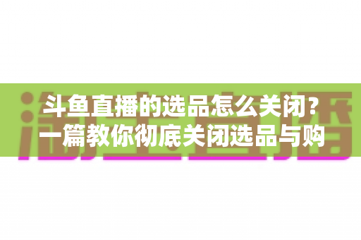 斗鱼直播的选品怎么关闭？一篇教你彻底关闭选品与购物车提示的实用指南