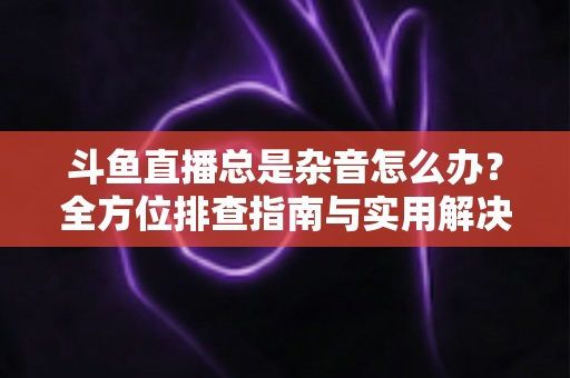 斗鱼直播总是杂音怎么办？全方位排查指南与实用解决方案