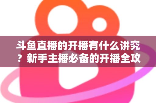 斗鱼直播的开播有什么讲究？新手主播必备的开播全攻略与实战技巧详解
