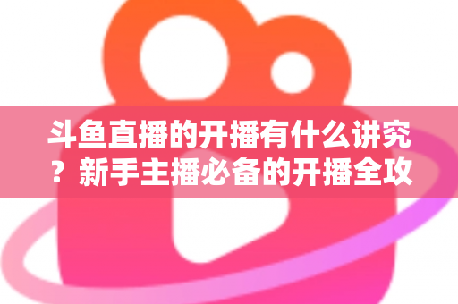 斗鱼直播的开播有什么讲究？新手主播必备的开播全攻略与实战技巧详解