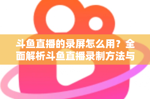斗鱼直播的录屏怎么用？全面解析斗鱼直播录制方法与实用技巧