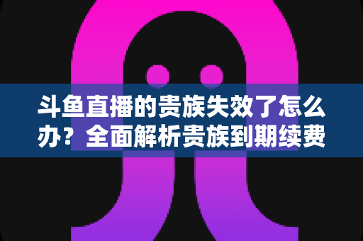 斗鱼直播的贵族失效了怎么办？全面解析贵族到期续费与恢复方法指南