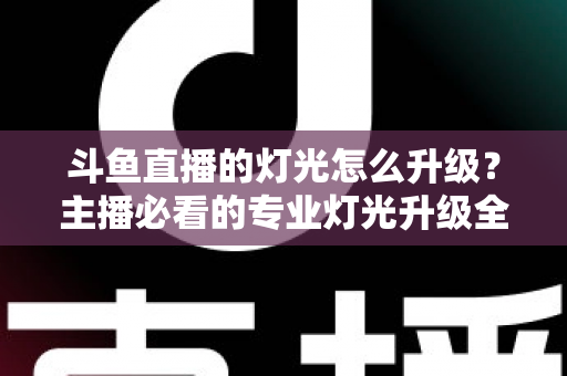 斗鱼直播的灯光怎么升级？主播必看的专业灯光升级全攻略与实操指南