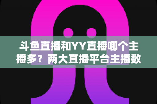 斗鱼直播和YY直播哪个主播多？两大直播平台主播数量与生态深度对比分析