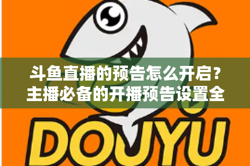 斗鱼直播的预告怎么开启？主播必备的开播预告设置全攻略，提前锁定你的粉丝流量