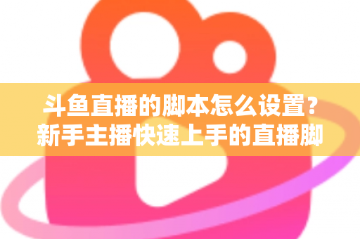 斗鱼直播的脚本怎么设置？新手主播快速上手的直播脚本搭建全攻略