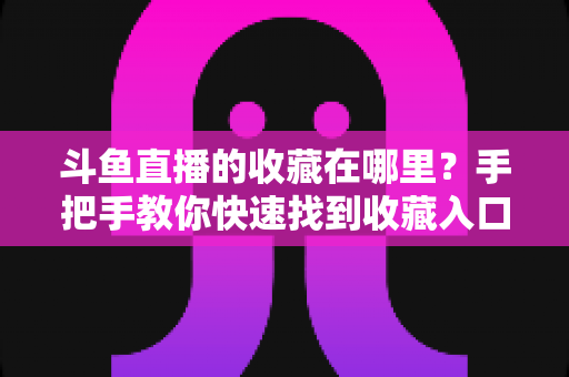 斗鱼直播的收藏在哪里?手把手教你快速找到收藏入口与实用管理技巧 斗鱼直播的收藏在哪里?手把手教你快速找到收藏入口与实用管理技巧
