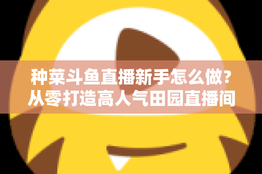 种菜斗鱼直播新手怎么做？从零打造高人气田园直播间的完整指南