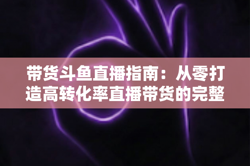 带货斗鱼直播指南：从零打造高转化率直播带货的完整攻略