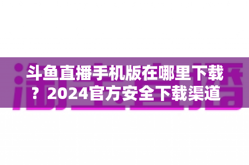 斗鱼直播手机版在哪里下载?2024官方安全下载渠道与详细安装教程全指南 斗鱼直播手机版在哪里下载?2024官方安全下载渠道与详细安装教程全指南