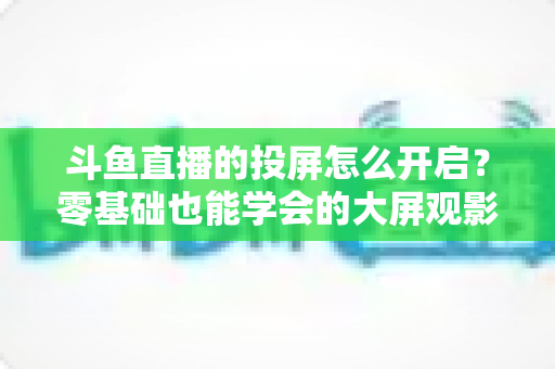 斗鱼直播的投屏怎么开启？零基础也能学会的大屏观影全攻略，手机电视一键连接