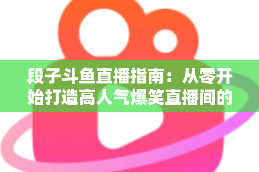 段子斗鱼直播指南：从零开始打造高人气爆笑直播间的实战攻略