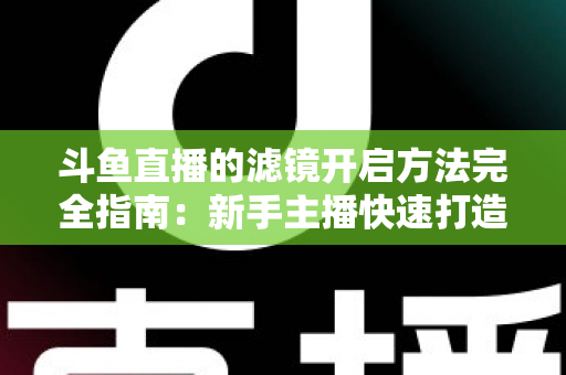 斗鱼直播的滤镜开启方法完全指南:新手主播快速打造高颜值直播画面 斗鱼直播的滤镜开启方法完全指南:新手主播快速打造高颜值直播画面