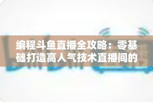 编程斗鱼直播全攻略：零基础打造高人气技术直播间的完整实战指南