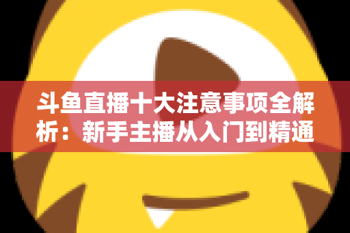 斗鱼直播十大注意事项全解析：新手主播从入门到精通的必备成功指南