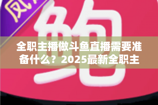 全职主播做斗鱼直播需要准备什么？2025最新全职主播入行准备清单与避坑指南