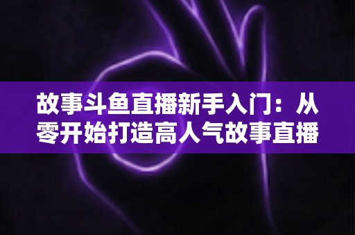 故事斗鱼直播新手入门:从零开始打造高人气故事直播间的完整指南 故事斗鱼直播新手入门:从零开始打造高人气故事直播间的完整指南