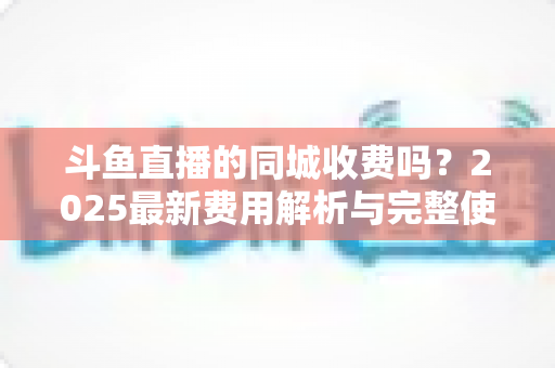 斗鱼直播的同城收费吗?2025最新费用解析与完整使用指南一网打尽 斗鱼直播的同城收费吗?2025最新费用解析与完整使用指南一网打尽