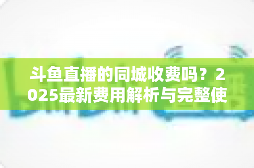 斗鱼直播的同城收费吗?2025最新费用解析与完整使用指南一网打尽 斗鱼直播的同城收费吗?2025最新费用解析与完整使用指南一网打尽
