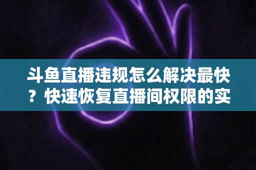 斗鱼直播违规怎么解决最快?快速恢复直播间权限的实用指南 斗鱼直播违规怎么解决最快?快速恢复直播间权限的实用指南