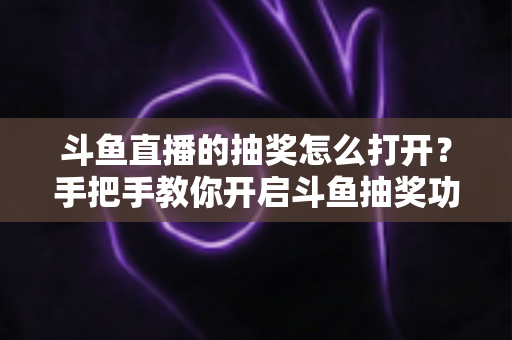 斗鱼直播的抽奖怎么打开?手把手教你开启斗鱼抽奖功能并玩转直播间互动 斗鱼直播的抽奖怎么打开?手把手教你开启斗鱼抽奖功能并玩转直播间互动