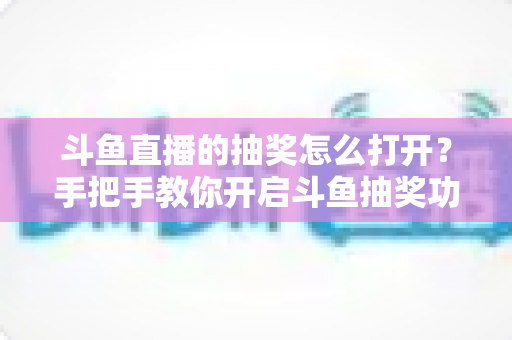 斗鱼直播的抽奖怎么打开？手把手教你开启斗鱼抽奖功能并玩转直播间互动