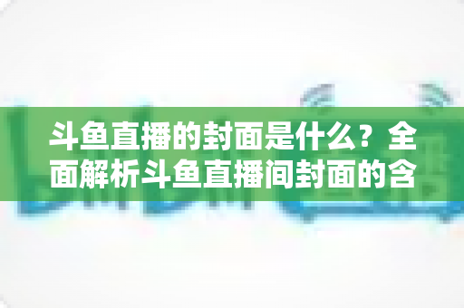 斗鱼直播的封面是什么?全面解析斗鱼直播间封面的含义、设置方法与优化技巧 斗鱼直播的封面是什么?全面解析斗鱼直播间封面的含义、设置方法与优化技巧