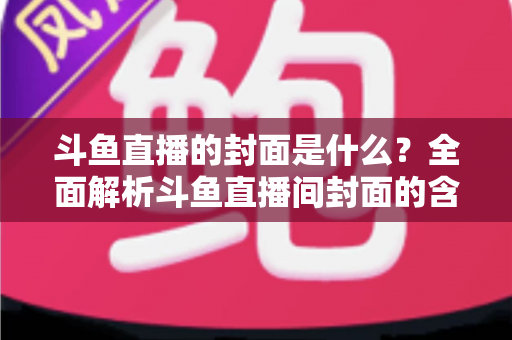 斗鱼直播的封面是什么?全面解析斗鱼直播间封面的含义、设置方法与优化技巧 斗鱼直播的封面是什么?全面解析斗鱼直播间封面的含义、设置方法与优化技巧