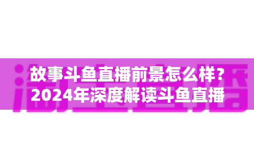 故事斗鱼直播前景怎么样?2024年深度解读斗鱼直播平台的发展现状与未来趋势 故事斗鱼直播前景怎么样?2024年深度解读斗鱼直播平台的发展现状与未来趋势