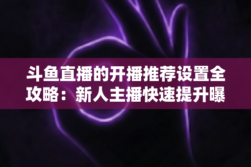 斗鱼直播的开播推荐设置全攻略：新人主播快速提升曝光与流量的实战指南
