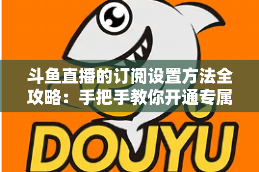 斗鱼直播的订阅设置方法全攻略：手把手教你开通专属特权，轻松支持心仪主播