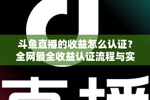斗鱼直播的收益怎么认证？全网最全收益认证流程与实操指南