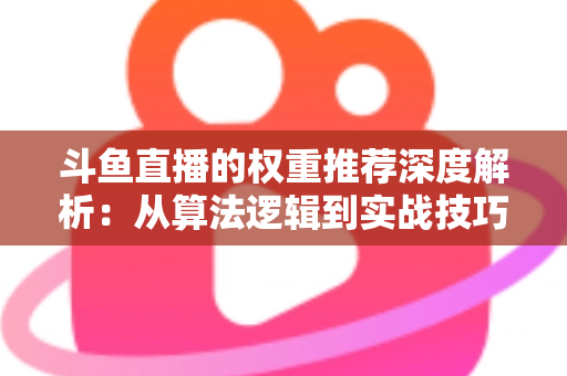 斗鱼直播的权重推荐深度解析：从算法逻辑到实战技巧，全面提升直播间流量与曝光