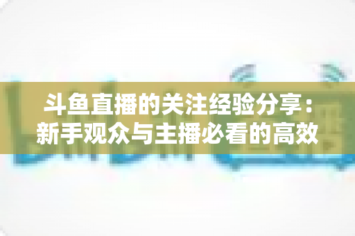 斗鱼直播的关注经验分享:新手观众与主播必看的高效涨粉指南 斗鱼直播的关注经验分享:新手观众与主播必看的高效涨粉指南
