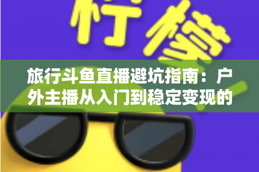 旅行斗鱼直播避坑指南:户外主播从入门到稳定变现的全流程避雷手册 旅行斗鱼直播避坑指南:户外主播从入门到稳定变现的全流程避雷手册