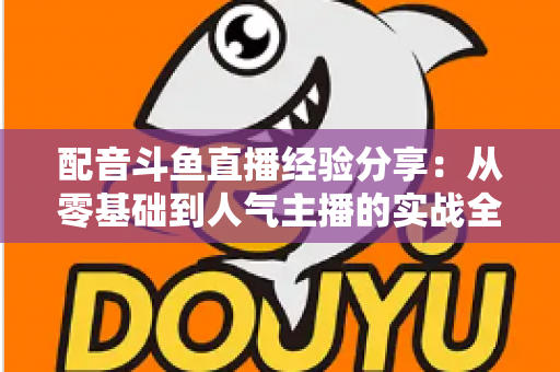 配音斗鱼直播经验分享:从零基础到人气主播的实战全攻略 配音斗鱼直播经验分享:从零基础到人气主播的实战全攻略