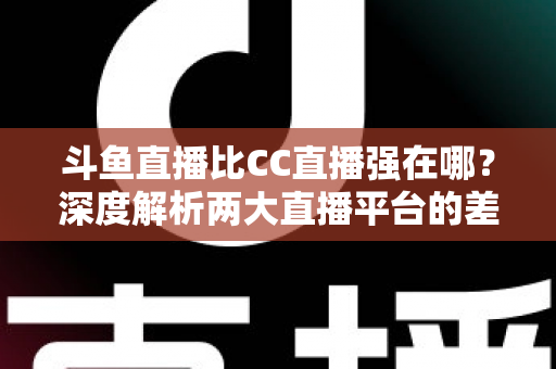 斗鱼直播比CC直播强在哪？深度解析两大直播平台的差异化优势与选择指南