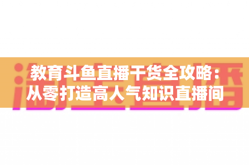教育斗鱼直播干货全攻略:从零打造高人气知识直播间的实战技巧与运营指南 教育斗鱼直播干货全攻略:从零打造高人气知识直播间的实战技巧与运营指南