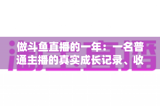 做斗鱼直播的一年：一名普通主播的真实成长记录、收入揭秘与避坑经验全分享