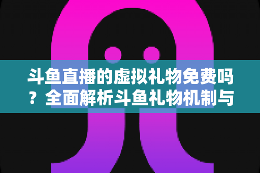 斗鱼直播的虚拟礼物免费吗？全面解析斗鱼礼物机制与免费获取攻略